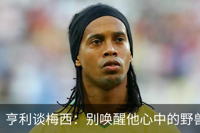亨利谈梅西：别唤醒他心中的野兽！我见过他眼神变了训练连进3球