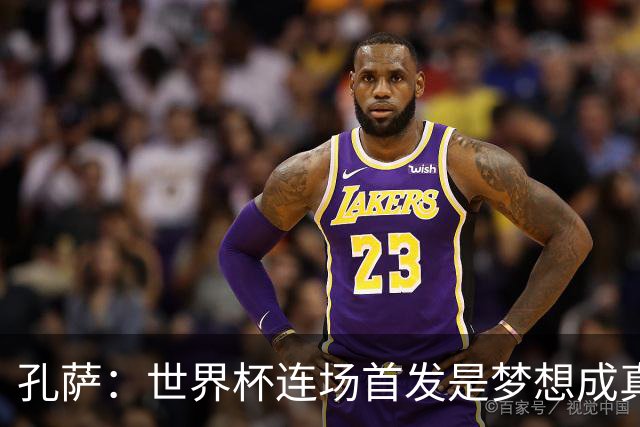 孔萨：世界杯连场首发是梦想成真，今天我们可以总结出许多积极面